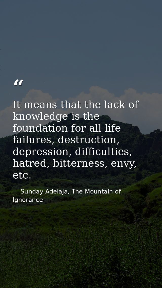 It means that the lack of knowledge is the foundation for all life failures, destruction, depression, difficulties, hatr — Sunday Adelaja, The Mountain of Ignorance