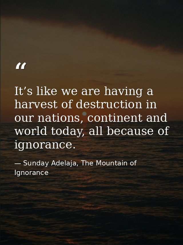 It’s like we are having a harvest of destruction in our nations, continent and world today, all because of ignorance. — Sunday Adelaja, The Mountain of Ignorance
