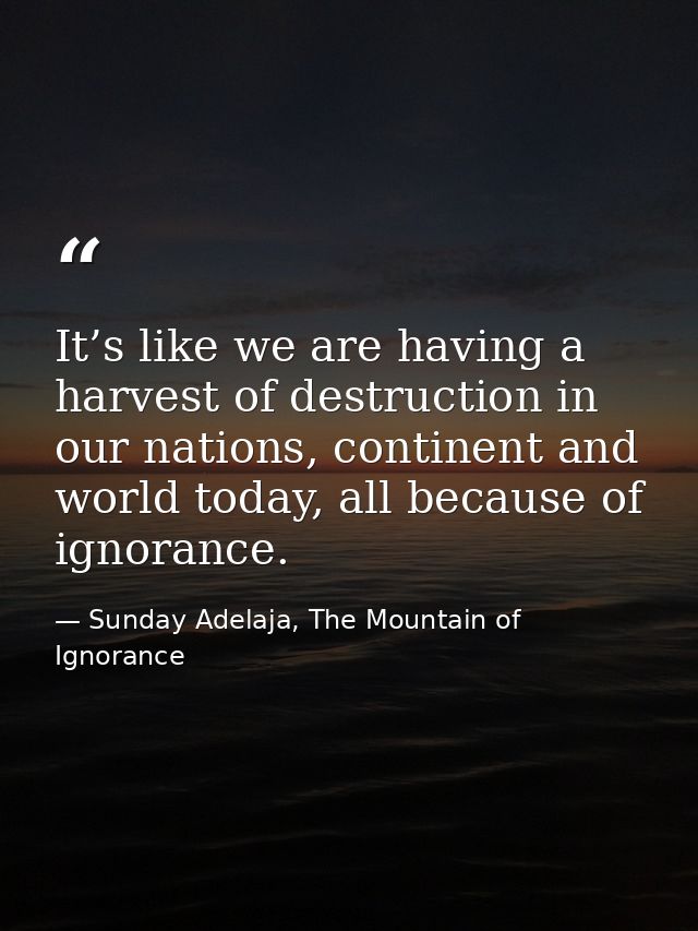 It’s like we are having a harvest of destruction in our nations, continent and world today, all because of ignorance. — Sunday Adelaja, The Mountain of Ignorance