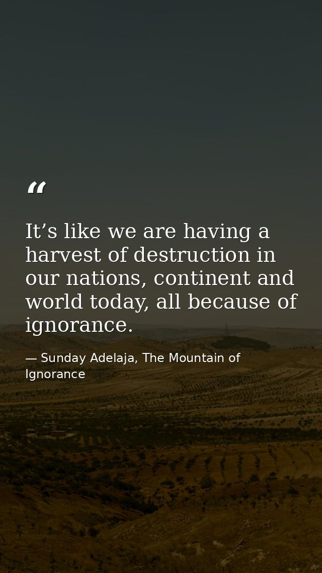 It’s like we are having a harvest of destruction in our nations, continent and world today, all because of ignorance. — Sunday Adelaja, The Mountain of Ignorance