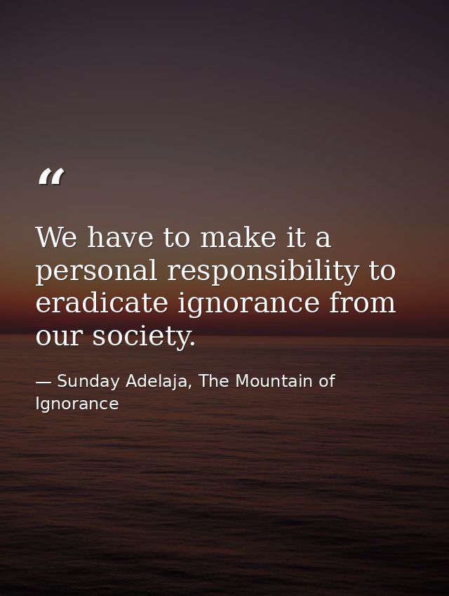 We have to make it a personal responsibility to eradicate ignorance from our society. — Sunday Adelaja, The Mountain of Ignorance