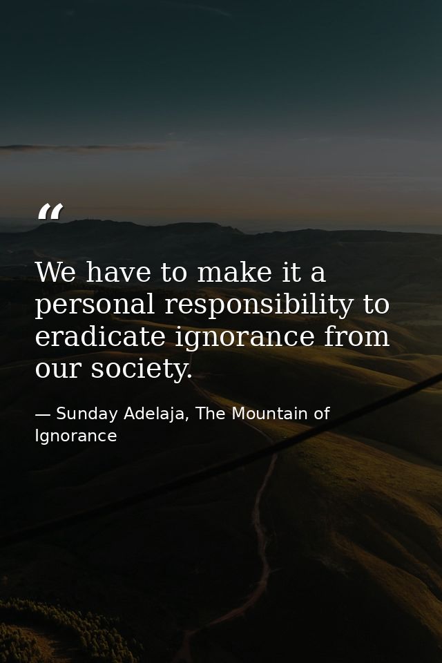 We have to make it a personal responsibility to eradicate ignorance from our society. — Sunday Adelaja, The Mountain of Ignorance