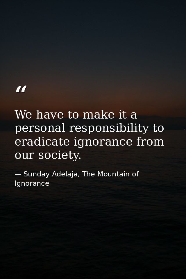 We have to make it a personal responsibility to eradicate ignorance from our society. — Sunday Adelaja, The Mountain of Ignorance