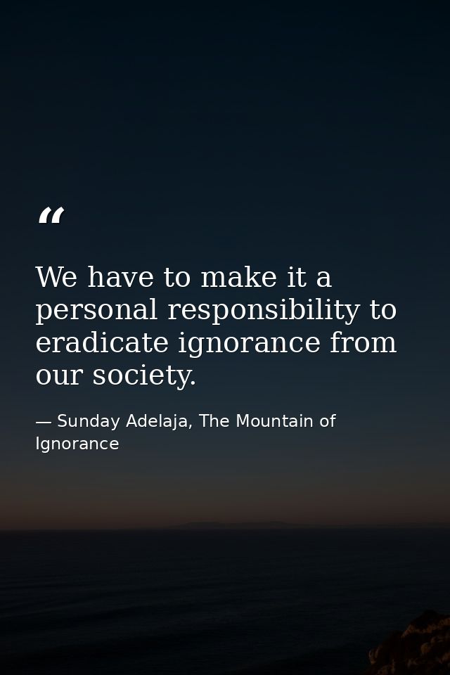 We have to make it a personal responsibility to eradicate ignorance from our society. — Sunday Adelaja, The Mountain of Ignorance