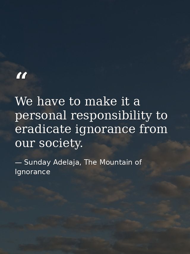 We have to make it a personal responsibility to eradicate ignorance from our society. — Sunday Adelaja, The Mountain of Ignorance