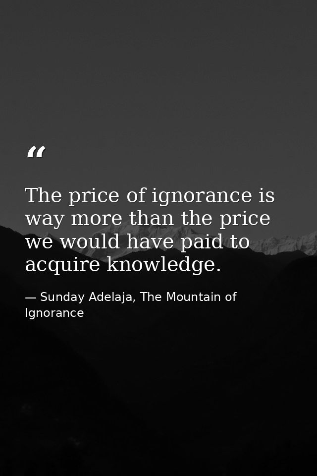 The price of ignorance is way more than the price we would have paid to acquire knowledge. — Sunday Adelaja, The Mountain of Ignorance