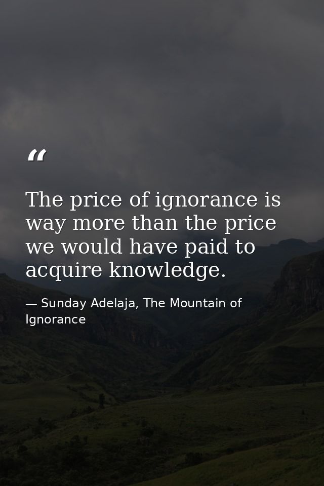 The price of ignorance is way more than the price we would have paid to acquire knowledge. — Sunday Adelaja, The Mountain of Ignorance