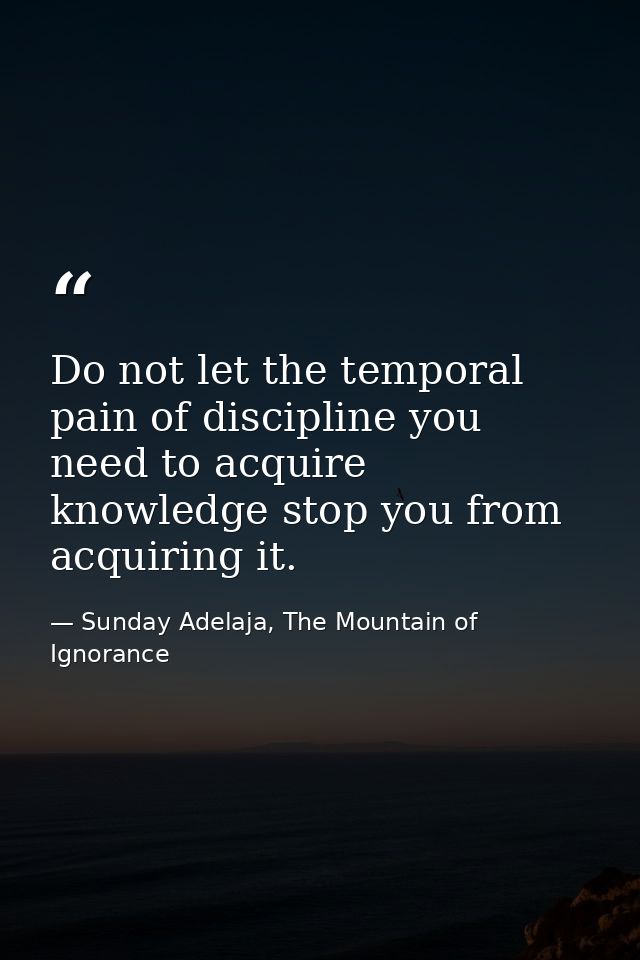 Do not let the temporal pain of discipline you need to acquire knowledge stop you from acquiring it. — Sunday Adelaja, The Mountain of Ignorance