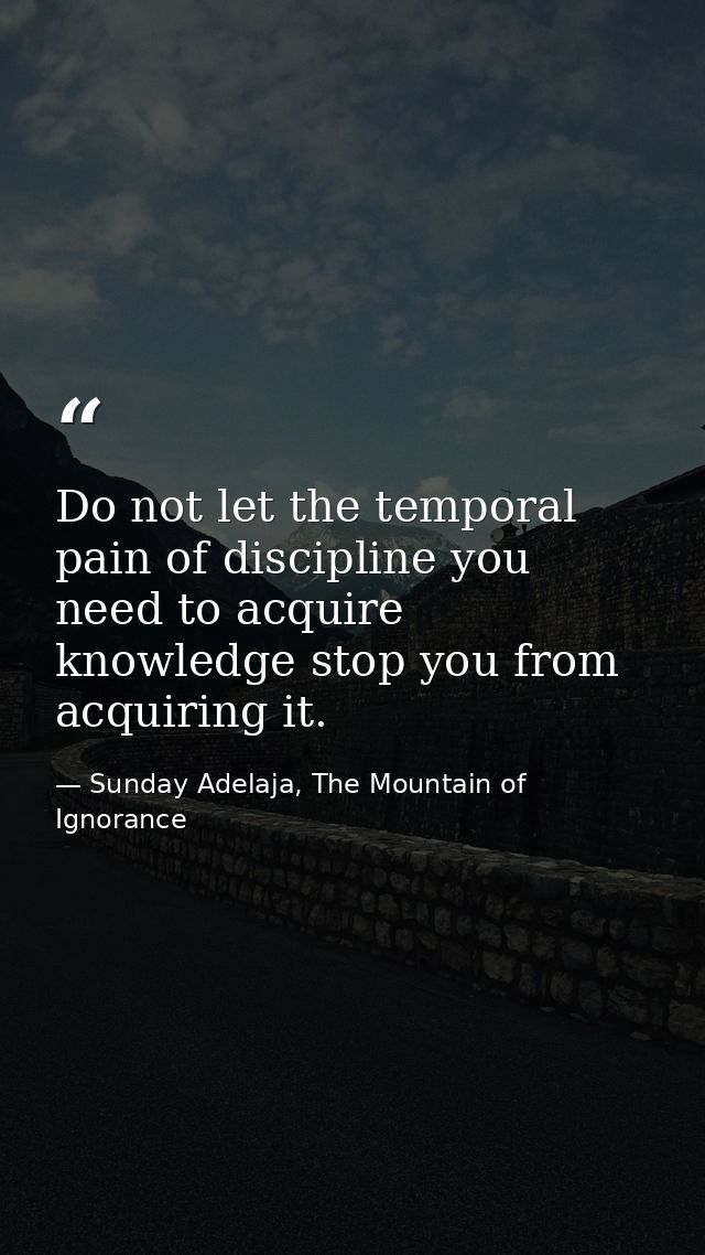 Do not let the temporal pain of discipline you need to acquire knowledge stop you from acquiring it. — Sunday Adelaja, The Mountain of Ignorance
