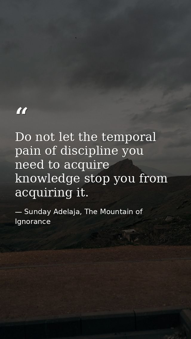 Do not let the temporal pain of discipline you need to acquire knowledge stop you from acquiring it. — Sunday Adelaja, The Mountain of Ignorance