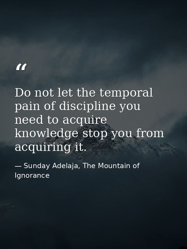 Do not let the temporal pain of discipline you need to acquire knowledge stop you from acquiring it. — Sunday Adelaja, The Mountain of Ignorance