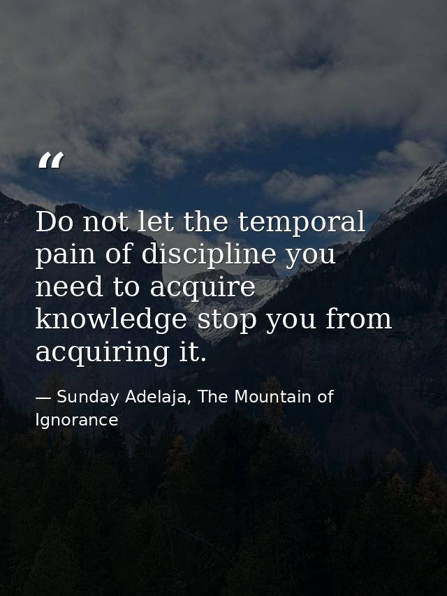 Do not let the temporal pain of discipline you need to acquire knowledge stop you from acquiring it. — Sunday Adelaja, The Mountain of Ignorance