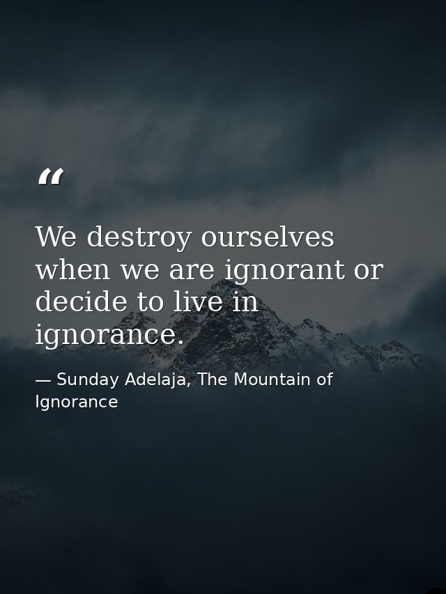 We destroy ourselves when we are ignorant or decide to live in ignorance. — Sunday Adelaja, The Mountain of Ignorance