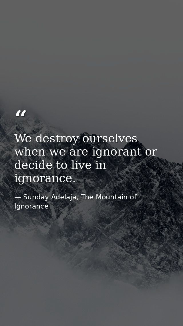 We destroy ourselves when we are ignorant or decide to live in ignorance. — Sunday Adelaja, The Mountain of Ignorance
