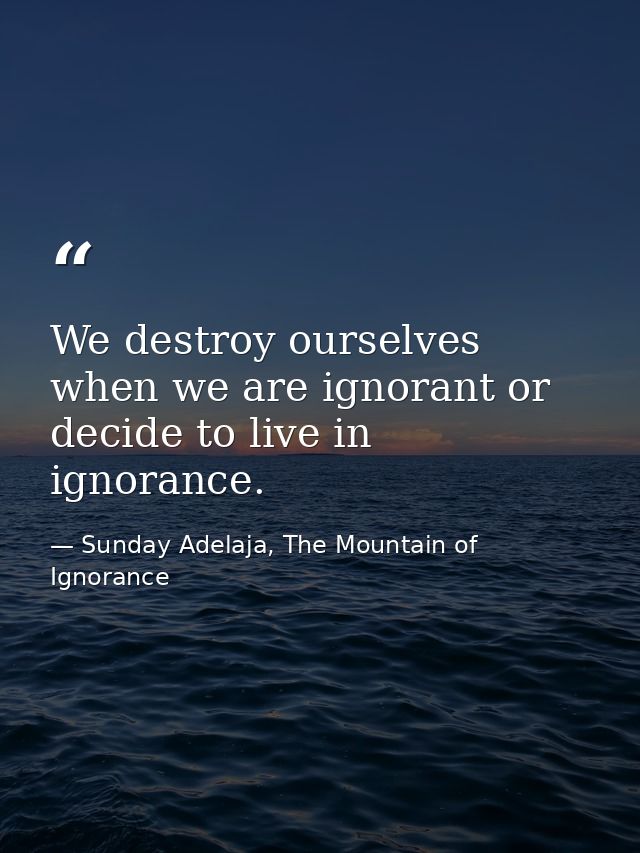 We destroy ourselves when we are ignorant or decide to live in ignorance. — Sunday Adelaja, The Mountain of Ignorance