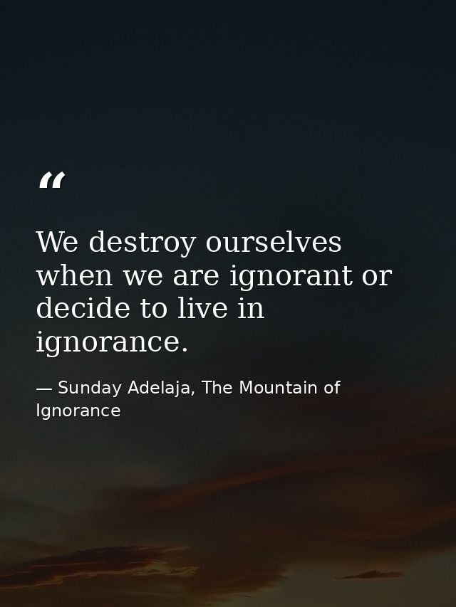 We destroy ourselves when we are ignorant or decide to live in ignorance. — Sunday Adelaja, The Mountain of Ignorance