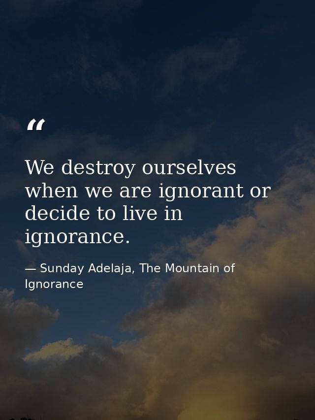 We destroy ourselves when we are ignorant or decide to live in ignorance. — Sunday Adelaja, The Mountain of Ignorance