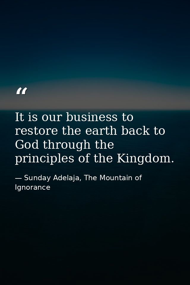 It is our business to restore the earth back to God through the principles of the Kingdom. — Sunday Adelaja, The Mountain of Ignorance