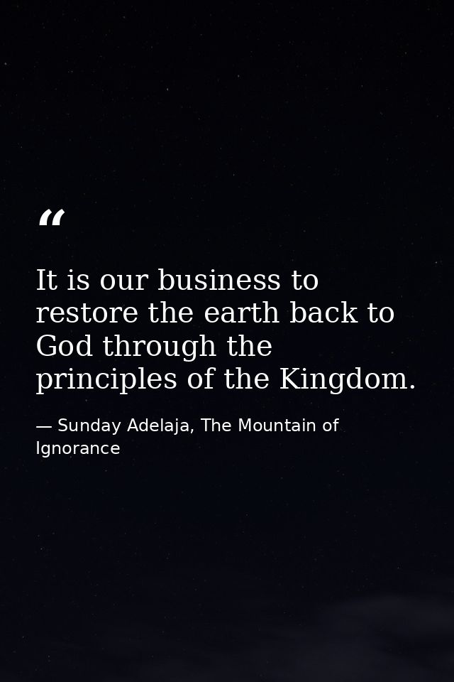 It is our business to restore the earth back to God through the principles of the Kingdom. — Sunday Adelaja, The Mountain of Ignorance