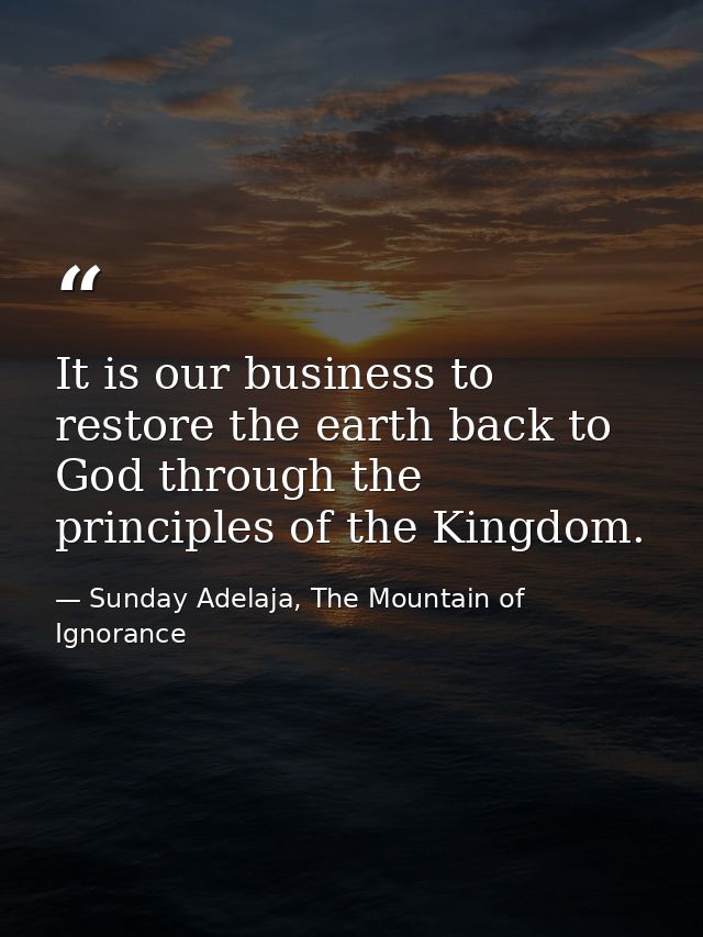 It is our business to restore the earth back to God through the principles of the Kingdom. — Sunday Adelaja, The Mountain of Ignorance