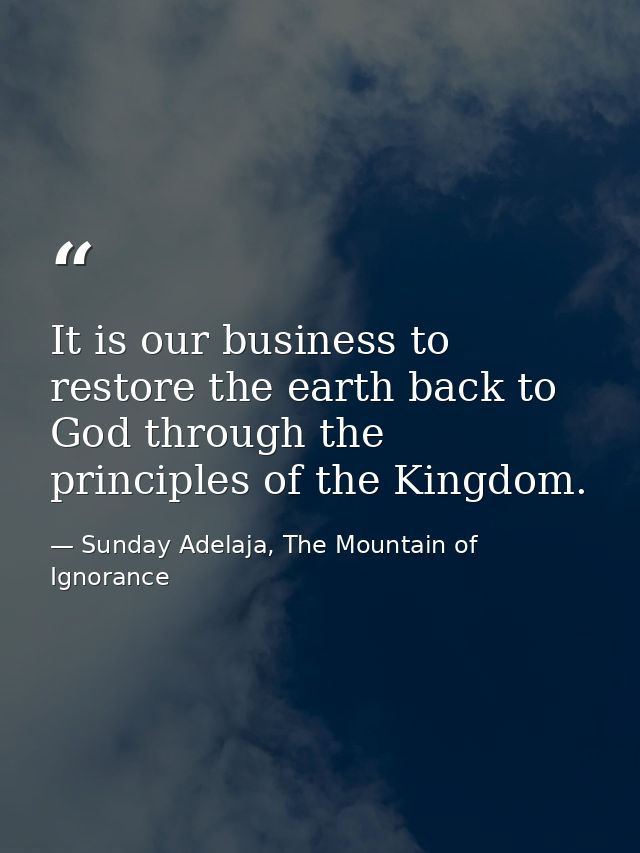 It is our business to restore the earth back to God through the principles of the Kingdom. — Sunday Adelaja, The Mountain of Ignorance