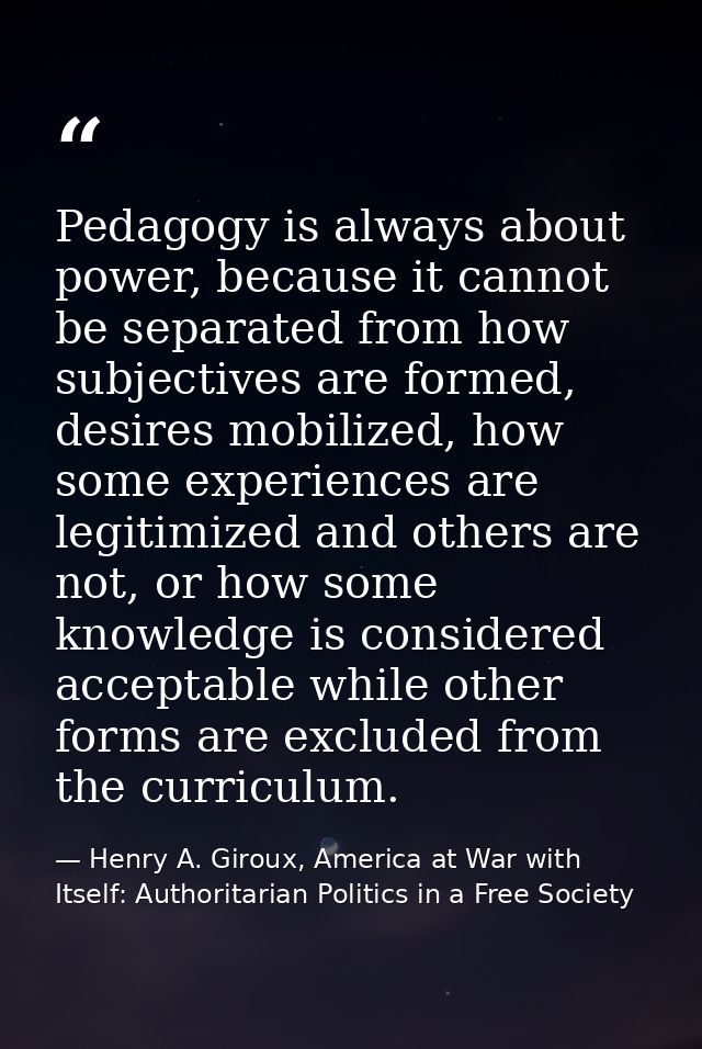 Pedagogy is always about power, because it cannot be separated from how subjectives are formed, desires mobilized, how s — Henry A. Giroux, America at War with Itself: Authoritarian Politics in a Free Society