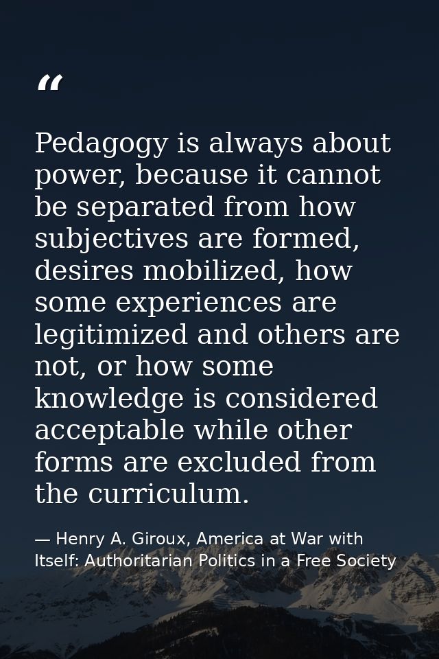 Pedagogy is always about power, because it cannot be separated from how subjectives are formed, desires mobilized, how s — Henry A. Giroux, America at War with Itself: Authoritarian Politics in a Free Society