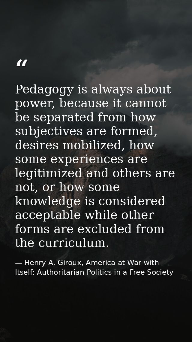 Pedagogy is always about power, because it cannot be separated from how subjectives are formed, desires mobilized, how s — Henry A. Giroux, America at War with Itself: Authoritarian Politics in a Free Society