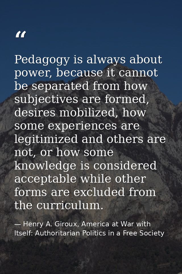 Pedagogy is always about power, because it cannot be separated from how subjectives are formed, desires mobilized, how s — Henry A. Giroux, America at War with Itself: Authoritarian Politics in a Free Society