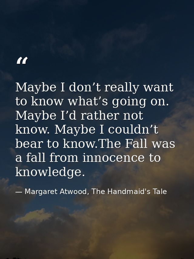 Maybe I don’t really want to know what’s going on. Maybe I’d rather not know. Maybe I couldn’t bear to know.The Fall was — Margaret Atwood, The Handmaid's Tale