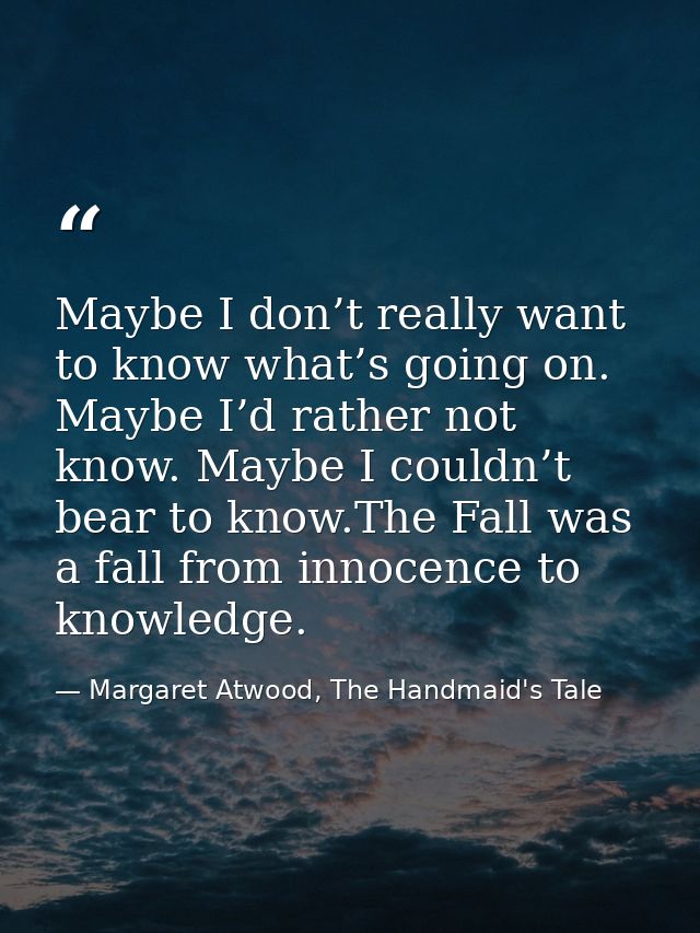 Maybe I don’t really want to know what’s going on. Maybe I’d rather not know. Maybe I couldn’t bear to know.The Fall was — Margaret Atwood, The Handmaid's Tale