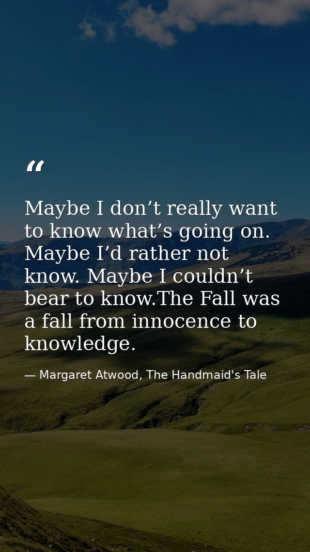 Maybe I don’t really want to know what’s going on. Maybe I’d rather not know. Maybe I couldn’t bear to know.The Fall was — Margaret Atwood, The Handmaid's Tale