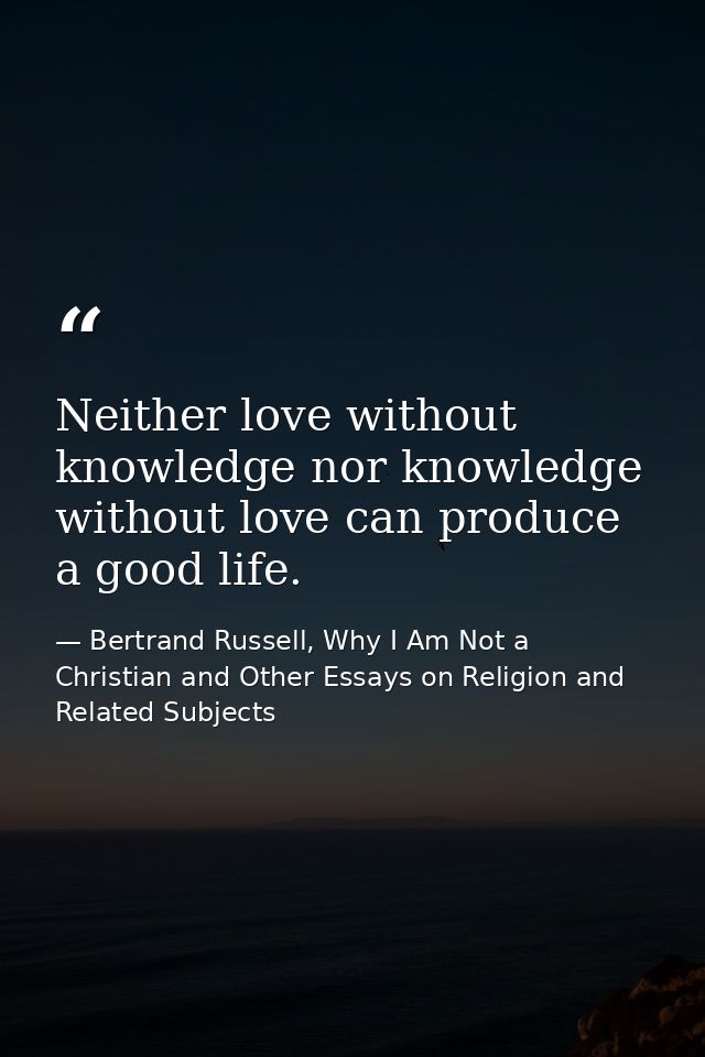 Neither love without knowledge nor knowledge without love can produce a good life. — Bertrand Russell, Why I Am Not a Christian and Other Essays on Religion and Related Subjects