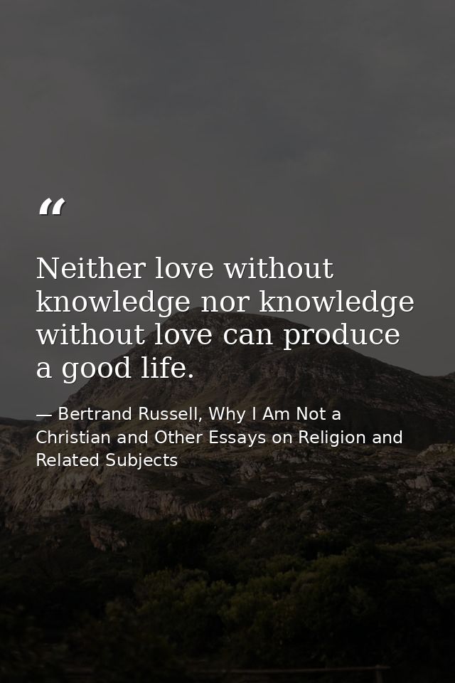 Neither love without knowledge nor knowledge without love can produce a good life. — Bertrand Russell, Why I Am Not a Christian and Other Essays on Religion and Related Subjects