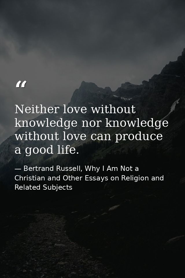 Neither love without knowledge nor knowledge without love can produce a good life. — Bertrand Russell, Why I Am Not a Christian and Other Essays on Religion and Related Subjects