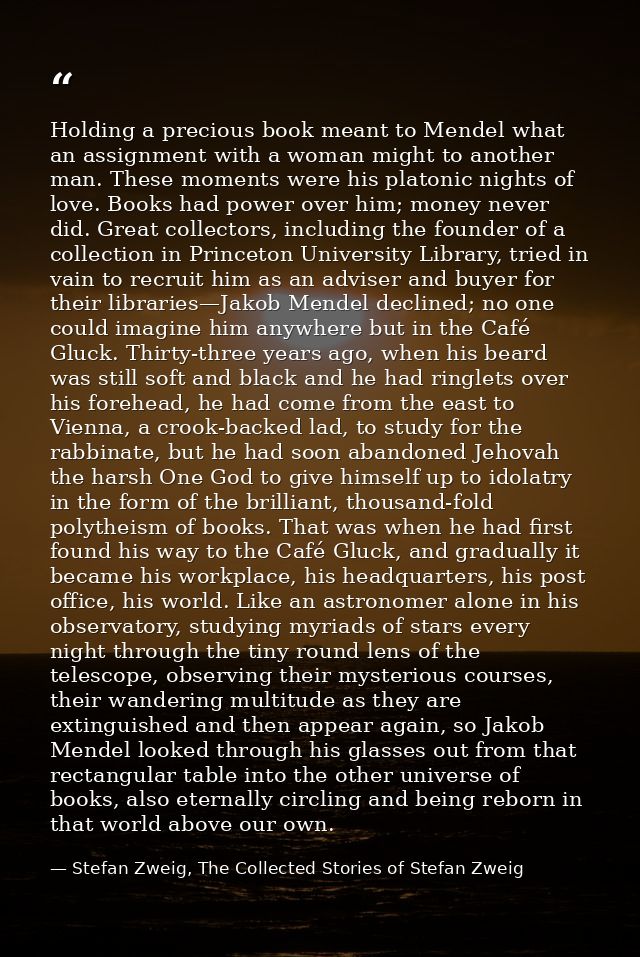 Holding a precious book meant to Mendel what an assignment with a woman might to another man. These moments were his pla — Stefan Zweig, The Collected Stories of Stefan Zweig