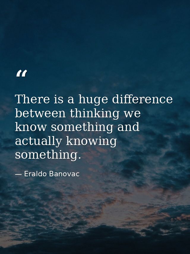 There is a huge difference between thinking we know something and actually knowing something. — Eraldo Banovac