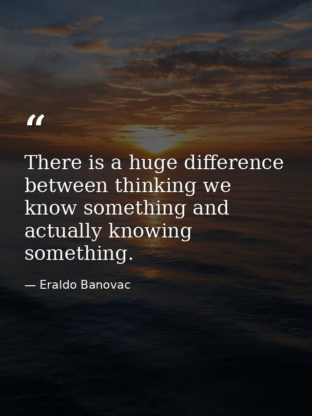 There is a huge difference between thinking we know something and actually knowing something. — Eraldo Banovac