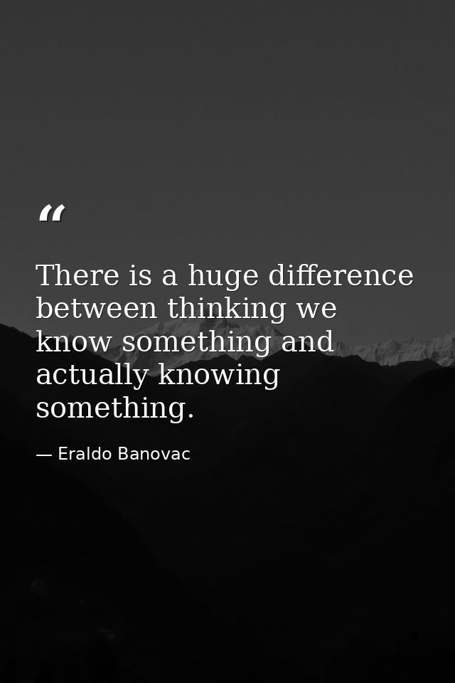 There is a huge difference between thinking we know something and actually knowing something. — Eraldo Banovac