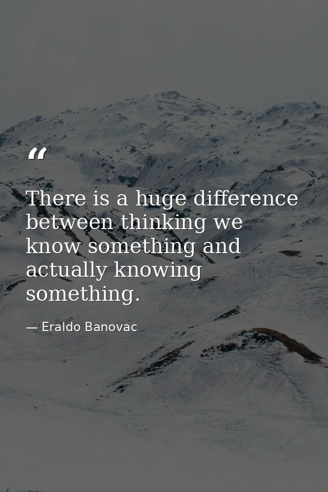 There is a huge difference between thinking we know something and actually knowing something. — Eraldo Banovac