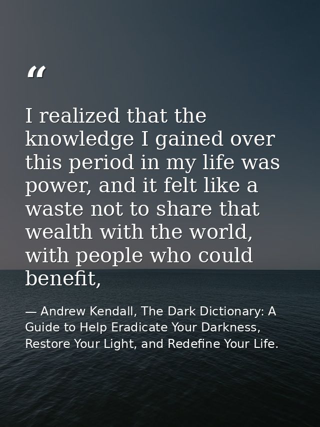 I realized that the knowledge I gained over this period in my life was power, and it felt like a waste not to share that — Andrew Kendall, The Dark Dictionary: A Guide to Help Eradicate Your Darkness, Restore Your Light, and Redefine Your Life.