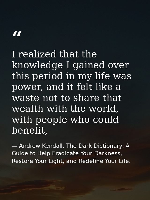 I realized that the knowledge I gained over this period in my life was power, and it felt like a waste not to share that — Andrew Kendall, The Dark Dictionary: A Guide to Help Eradicate Your Darkness, Restore Your Light, and Redefine Your Life.