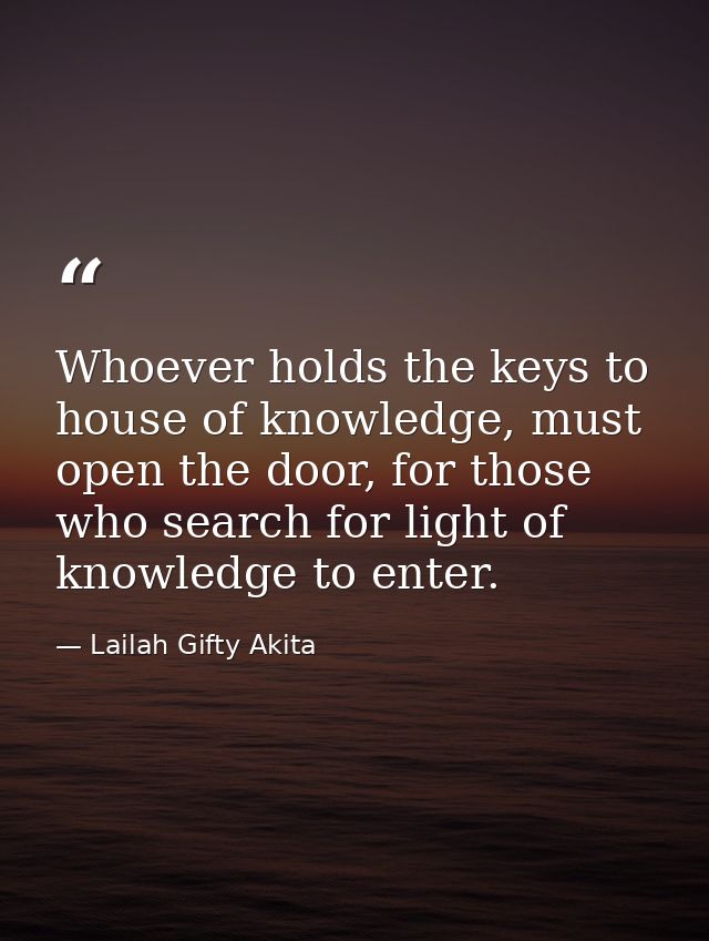 Whoever holds the keys to house of knowledge, must open the door, for those who search for light of knowledge to enter. — Lailah Gifty Akita
