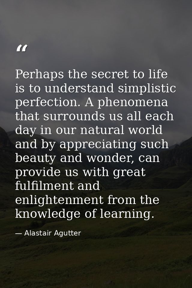 Perhaps the secret to life is to understand simplistic perfection. A phenomena that surrounds us all each day in our nat — Alastair Agutter