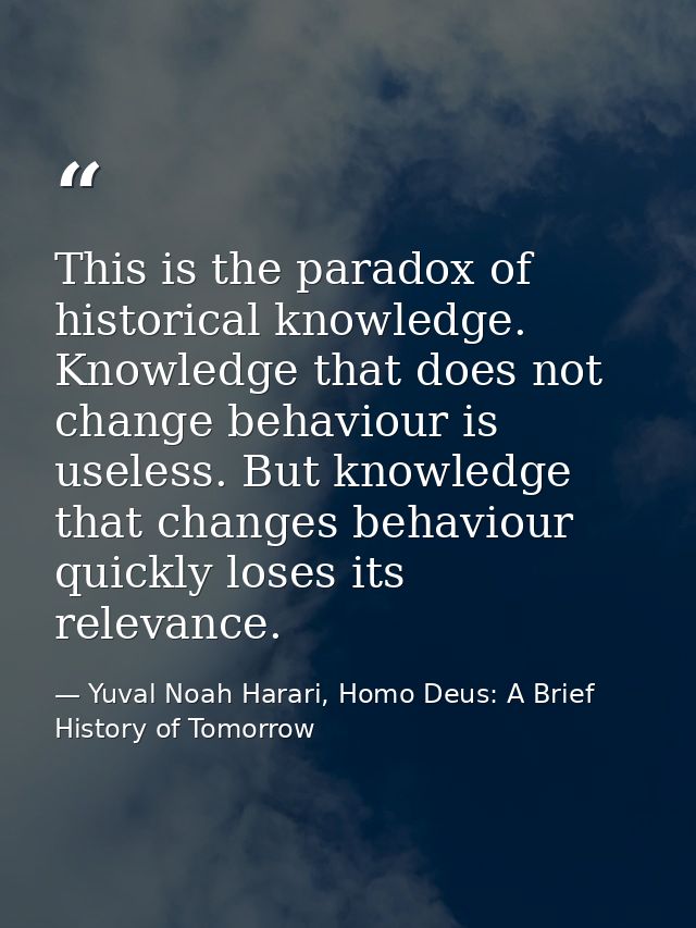 This is the paradox of historical knowledge. Knowledge that does not change behaviour is useless. But knowledge that cha — Yuval Noah Harari, Homo Deus: A Brief History of Tomorrow