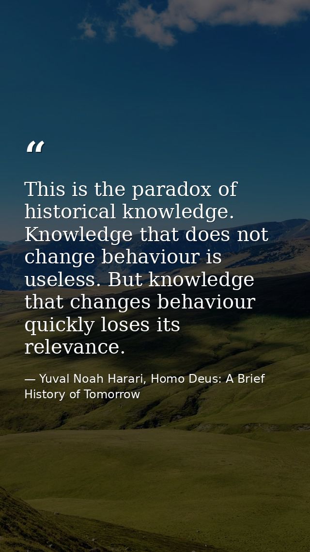 This is the paradox of historical knowledge. Knowledge that does not change behaviour is useless. But knowledge that cha — Yuval Noah Harari, Homo Deus: A Brief History of Tomorrow