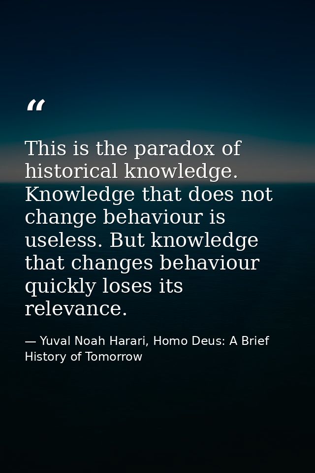 This is the paradox of historical knowledge. Knowledge that does not change behaviour is useless. But knowledge that cha — Yuval Noah Harari, Homo Deus: A Brief History of Tomorrow