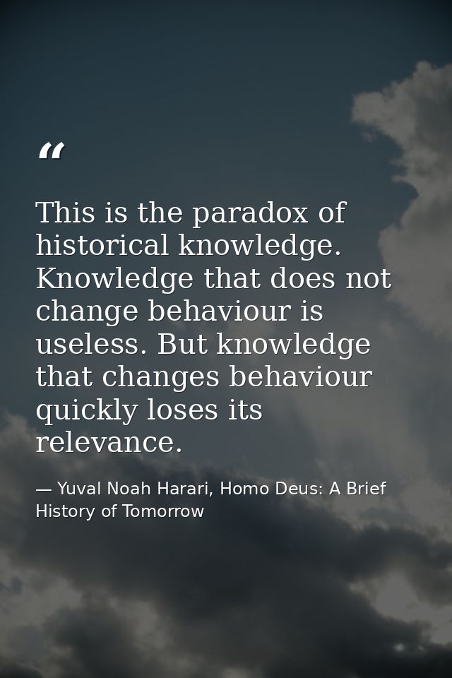This is the paradox of historical knowledge. Knowledge that does not change behaviour is useless. But knowledge that cha — Yuval Noah Harari, Homo Deus: A Brief History of Tomorrow