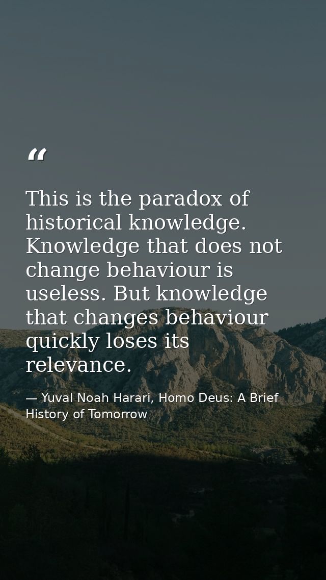 This is the paradox of historical knowledge. Knowledge that does not change behaviour is useless. But knowledge that cha — Yuval Noah Harari, Homo Deus: A Brief History of Tomorrow