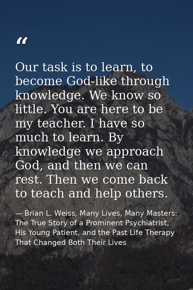 Our task is to learn, to become God-like through knowledge. We know so little. You are here to be my teacher. I have so  — Brian L. Weiss, Many Lives, Many Masters: The True Story of a Prominent Psychiatrist, His Young Patient, and the Past Life Therapy That Changed Both Their Lives